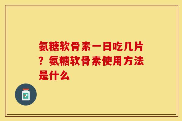 氨糖软骨素一日吃几片？氨糖软骨素使用方法是什么