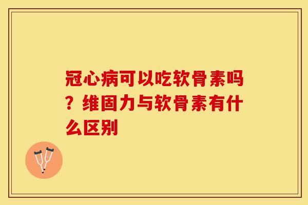 冠心病可以吃软骨素吗？维固力与软骨素有什么区别