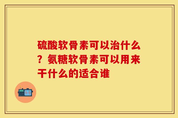 硫酸软骨素可以治什么？氨糖软骨素可以用来干什么的适合谁