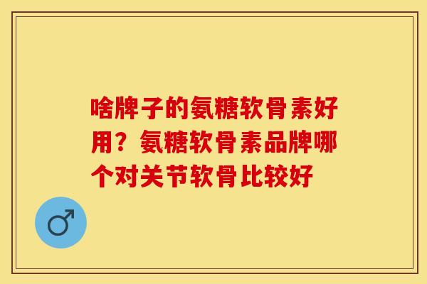 啥牌子的氨糖软骨素好用？氨糖软骨素品牌哪个对关节软骨比较好