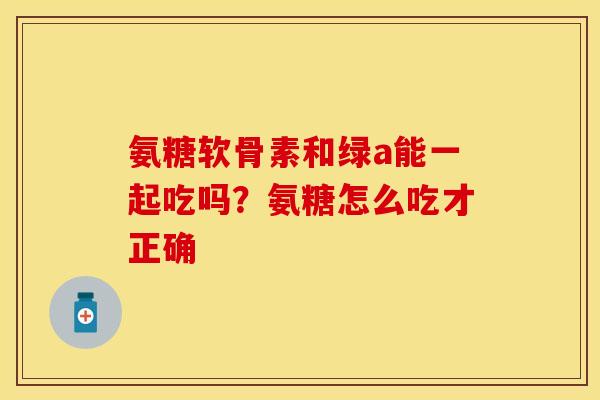 氨糖软骨素和绿a能一起吃吗？氨糖怎么吃才正确