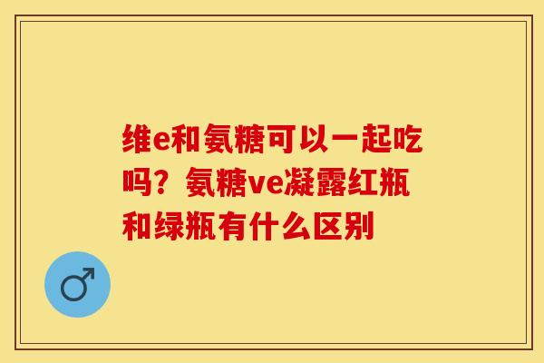 维e和氨糖可以一起吃吗？氨糖ve凝露红瓶和绿瓶有什么区别