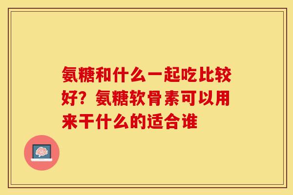 氨糖和什么一起吃比较好?氨糖软骨素可以用来干什么的适合谁 氨糖和什么一起吃比较好?氨糖软骨素可以用来干什么的适合谁