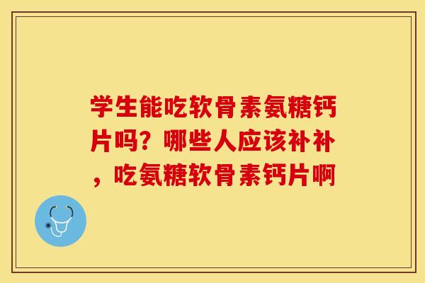 学生能吃软骨素氨糖钙片吗？哪些人应该补补，吃氨糖软骨素钙片啊