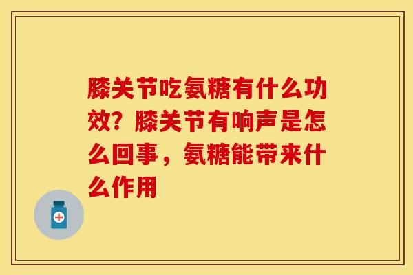 膝关节吃氨糖有什么功效？膝关节有响声是怎么回事，氨糖能带来什么作用