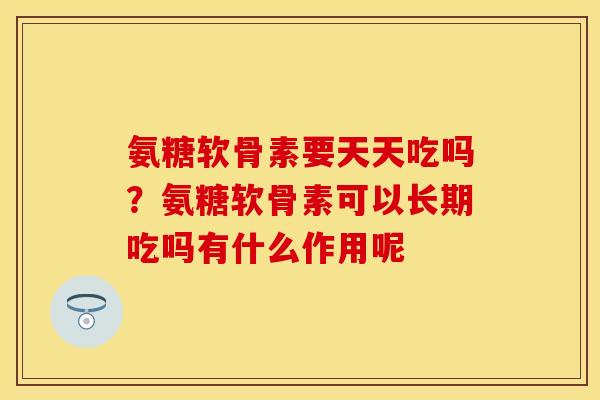氨糖软骨素要天天吃吗？氨糖软骨素可以长期吃吗有什么作用呢