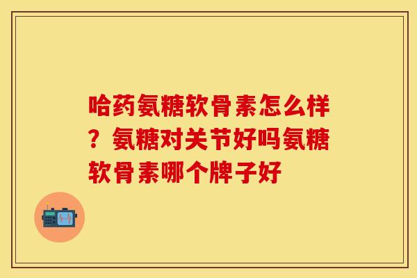 哈药氨糖软骨素怎么样？氨糖对关节好吗氨糖软骨素哪个牌子好