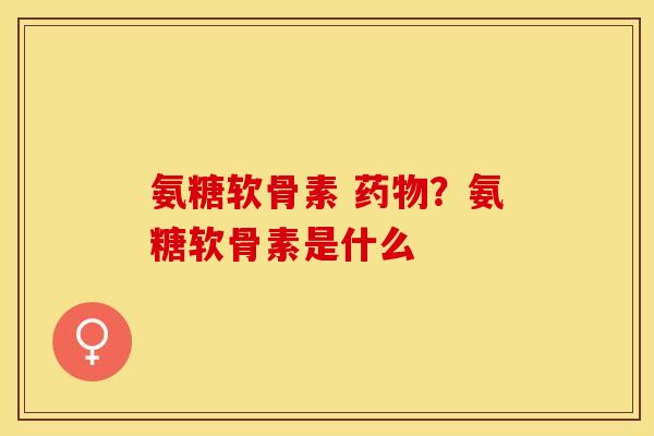 氨糖软骨素 药物？氨糖软骨素是什么
