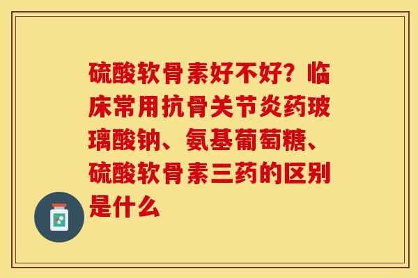 硫酸软骨素好不好?临床常用抗骨药玻璃酸钠、氨基葡萄糖、硫酸软骨素三药的区别是什么 硫酸软骨素好不好?临床常用抗骨药玻璃酸钠、氨基葡萄糖、硫酸软骨素三药的区别是什么