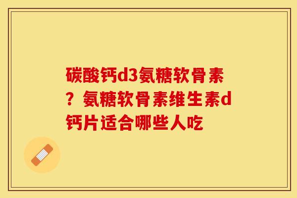 碳酸钙d3氨糖软骨素？氨糖软骨素维生素d钙片适合哪些人吃