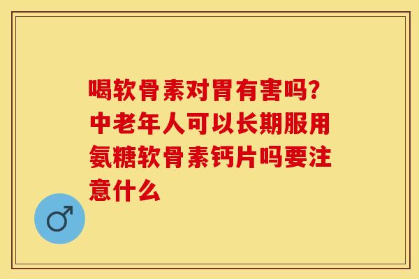 喝软骨素对胃有害吗？中老年人可以长期服用氨糖软骨素钙片吗要注意什么