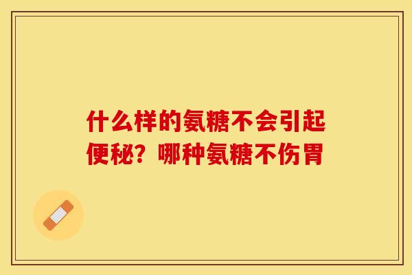 什么样的氨糖不会引起?哪种氨糖不伤胃 什么样的氨糖不会引起?哪种氨糖不伤胃