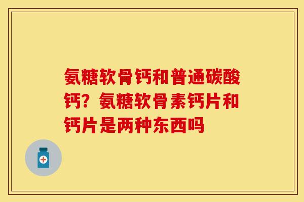 氨糖软骨钙和普通碳酸钙?氨糖软骨素钙片和钙片是两种东西吗 氨糖软骨钙和普通碳酸钙?氨糖软骨素钙片和钙片是两种东西吗