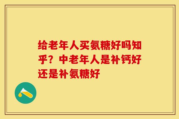 给老年人买氨糖好吗知乎？中老年人是补钙好还是补氨糖好