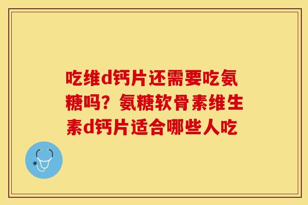 吃维d钙片还需要吃氨糖吗？氨糖软骨素维生素d钙片适合哪些人吃