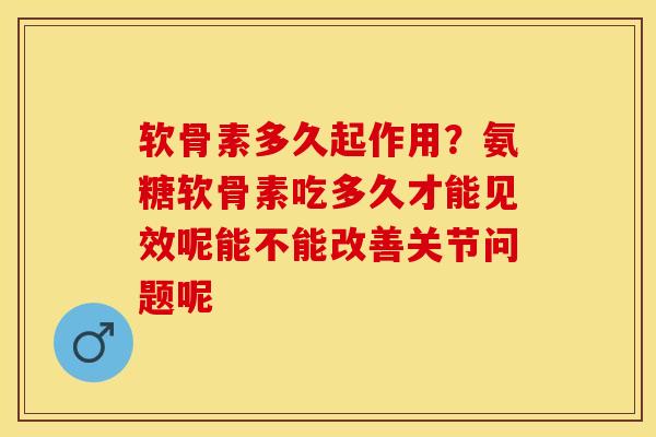 软骨素多久起作用？氨糖软骨素吃多久才能见效呢能不能改善关节问题呢