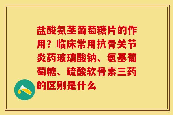 盐酸氨茎葡萄糖片的作用？临床常用抗骨关节炎药玻璃酸钠、氨基葡萄糖、硫酸软骨素三药的区别是什么