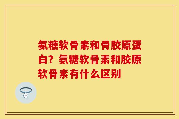氨糖软骨素和骨胶原蛋白？氨糖软骨素和胶原软骨素有什么区别