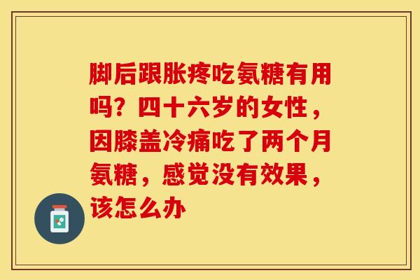 脚后跟胀疼吃氨糖有用吗？四十六岁的女性，因膝盖冷痛吃了两个月氨糖，感觉没有效果，该怎么办