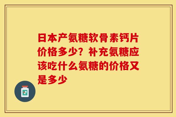 日本产氨糖软骨素钙片价格多少？补充氨糖应该吃什么氨糖的价格又是多少