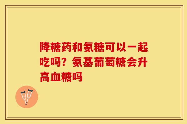 降糖药和氨糖可以一起吃吗？氨基葡萄糖会升高血糖吗