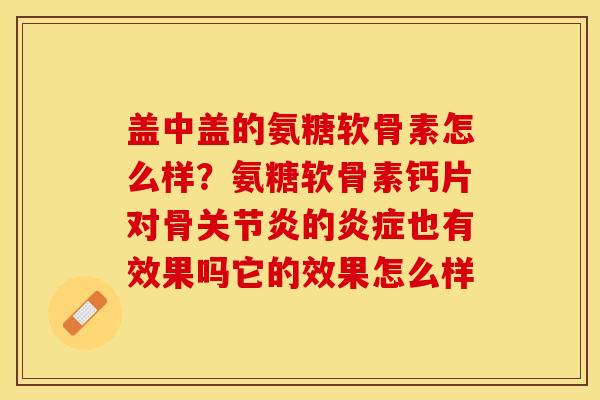 盖中盖的氨糖软骨素怎么样？氨糖软骨素钙片对骨关节炎的炎症也有效果吗它的效果怎么样