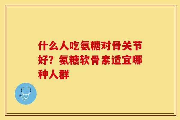 什么人吃氨糖对骨关节好？氨糖软骨素适宜哪种人群