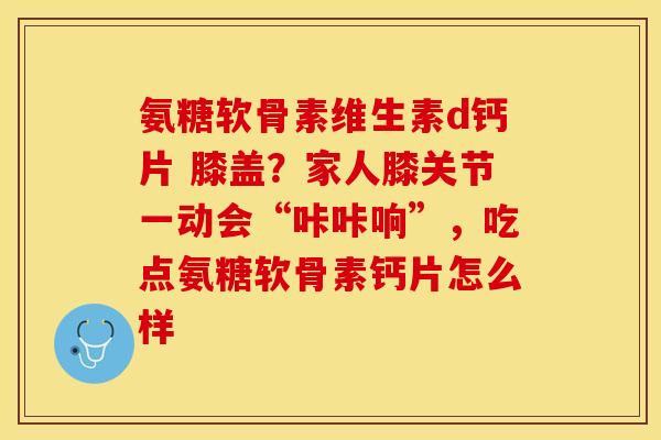 氨糖软骨素维生素d钙片 膝盖？家人膝关节一动会“咔咔响”，吃点氨糖软骨素钙片怎么样