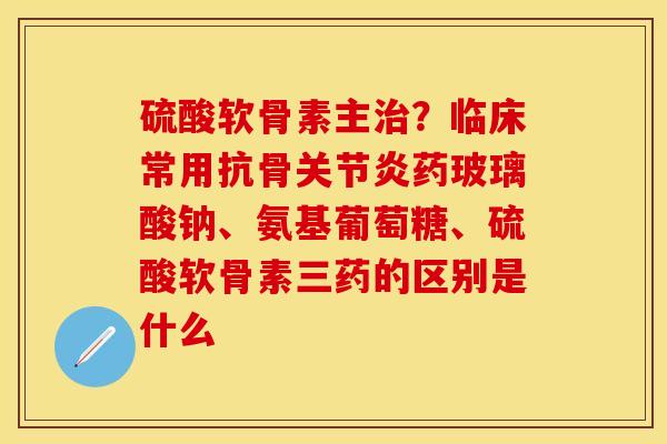 硫酸软骨素主治？临床常用抗骨关节炎药玻璃酸钠、氨基葡萄糖、硫酸软骨素三药的区别是什么