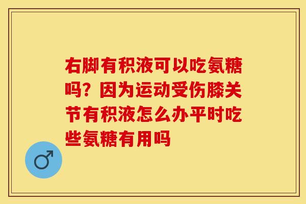 右脚有积液可以吃氨糖吗？因为运动受伤膝关节有积液怎么办平时吃些氨糖有用吗