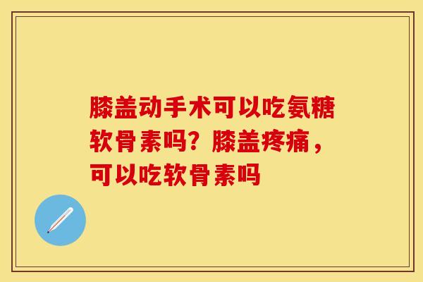 膝盖动手术可以吃氨糖软骨素吗？膝盖疼痛，可以吃软骨素吗