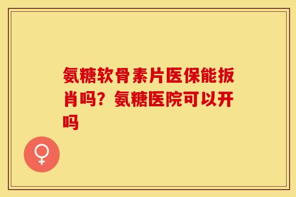 氨糖软骨素片医保能扳肖吗？氨糖医院可以开吗