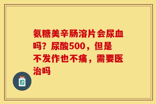 氨糖美辛肠溶片会尿吗?尿酸500,但是不发作也不痛,需要医吗 氨糖美辛肠溶片会尿吗?尿酸500,但是不发作也不痛,需要医吗