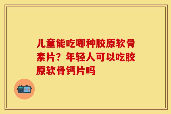 儿童能吃哪种胶原软骨素片？年轻人可以吃胶原软骨钙片吗
