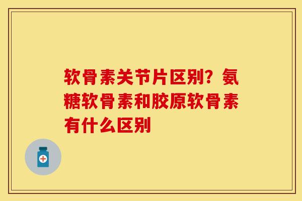 软骨素关节片区别？氨糖软骨素和胶原软骨素有什么区别