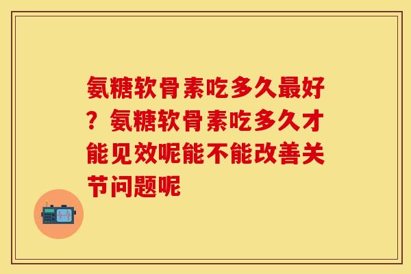 氨糖软骨素吃多久最好？氨糖软骨素吃多久才能见效呢能不能改善关节问题呢