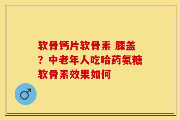 软骨钙片软骨素 膝盖？中老年人吃哈药氨糖软骨素效果如何