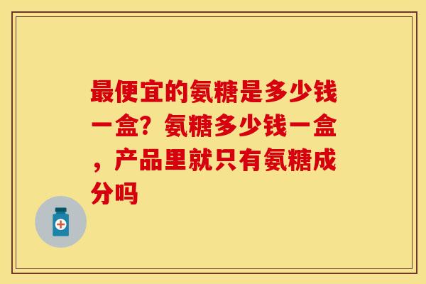 便宜的氨糖是多少钱一盒？氨糖多少钱一盒，产品里就只有氨糖成分吗