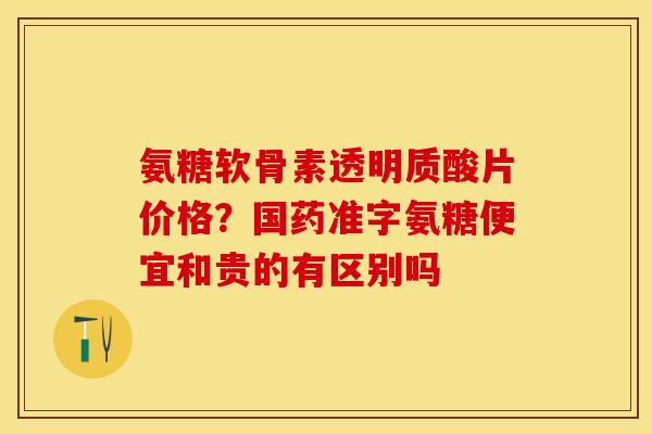 氨糖软骨素透明质酸片价格？国药准字氨糖便宜和贵的有区别吗