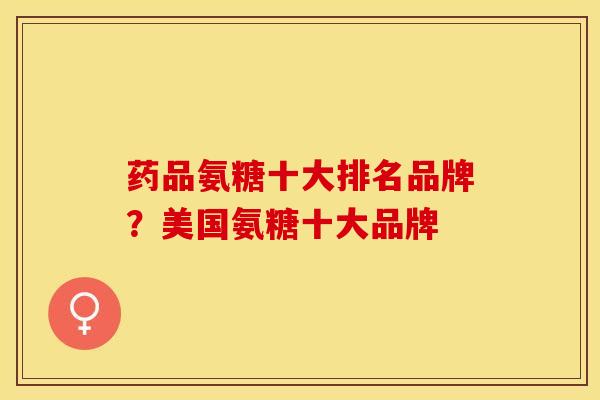 药品氨糖十大排名品牌？美国氨糖十大品牌