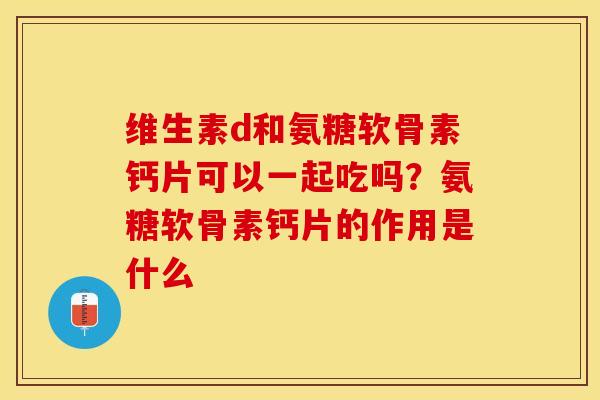维生素d和氨糖软骨素钙片可以一起吃吗？氨糖软骨素钙片的作用是什么
