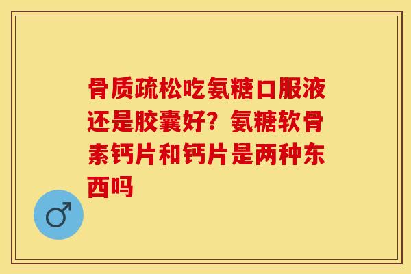 骨质疏松吃氨糖口服液还是胶囊好？氨糖软骨素钙片和钙片是两种东西吗