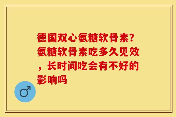 德国双心氨糖软骨素?氨糖软骨素吃多久见效,长时间吃会有不好的影响吗 德国双心氨糖软骨素?氨糖软骨素吃多久见效,长时间吃会有不好的影响吗