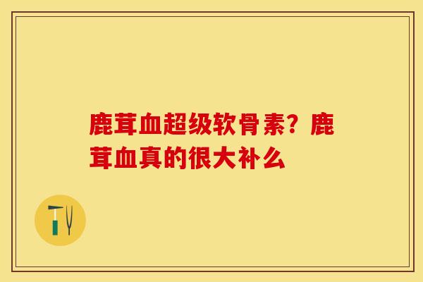 鹿茸超级软骨素?鹿茸真的很大补么 鹿茸超级软骨素?鹿茸真的很大补么