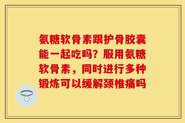 氨糖软骨素跟护骨胶囊能一起吃吗？服用氨糖软骨素，同时进行多种锻炼可以缓解颈椎痛吗