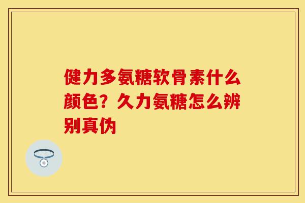 健力多氨糖软骨素什么颜色？久力氨糖怎么辨别真伪
