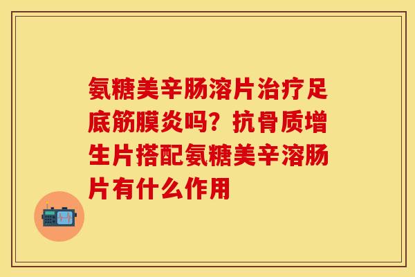 氨糖美辛肠溶片治疗足底筋膜炎吗？抗骨质增生片搭配氨糖美辛溶肠片有什么作用