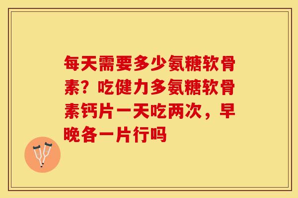 每天需要多少氨糖软骨素？吃健力多氨糖软骨素钙片一天吃两次，早晚各一片行吗