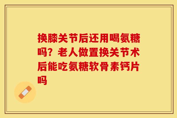 换膝关节后还用喝氨糖吗？老人做置换关节术后能吃氨糖软骨素钙片吗