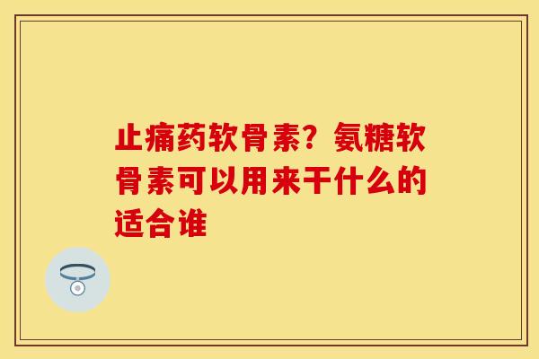 药软骨素？氨糖软骨素可以用来干什么的适合谁